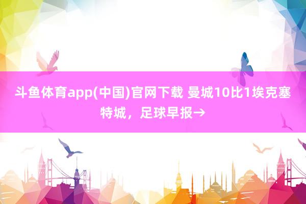 斗鱼体育app(中国)官网下载 曼城10比1埃克塞特城，足球早报→