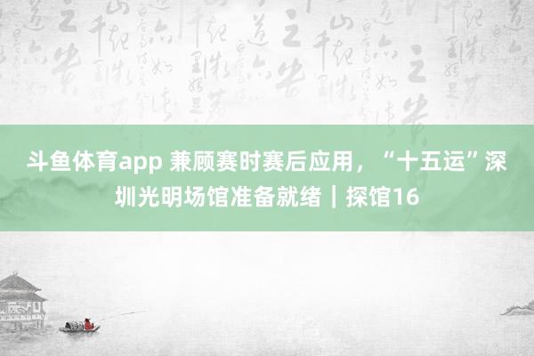 斗鱼体育app 兼顾赛时赛后应用，“十五运”深圳光明场馆准备就绪｜探馆16