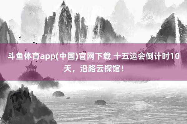 斗鱼体育app(中国)官网下载 十五运会倒计时10天，沿路云探馆！