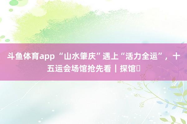 斗鱼体育app “山水肇庆”遇上“活力全运”，十五运会场馆抢先看｜探馆⑬