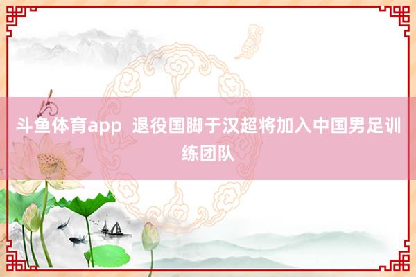 斗鱼体育app  退役国脚于汉超将加入中国男足训练团队