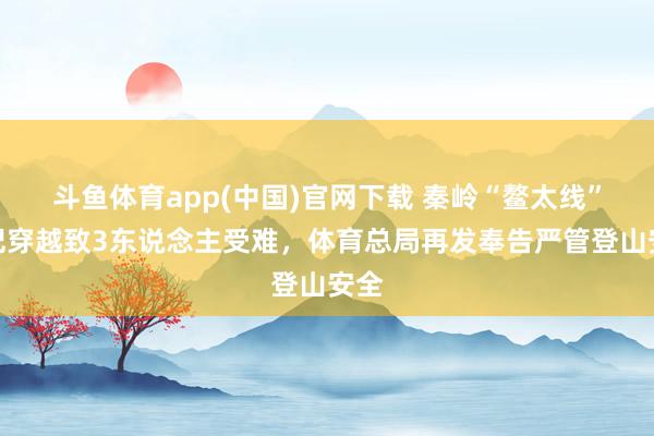 斗鱼体育app(中国)官网下载 秦岭“鳌太线”违纪穿越致3东说念主受难，体育总局再发奉告严管登山安全