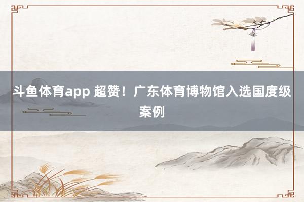 斗鱼体育app 超赞！广东体育博物馆入选国度级案例
