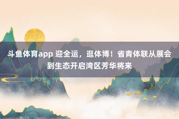 斗鱼体育app 迎全运，逛体博！省青体联从展会到生态开启湾区芳华将来
