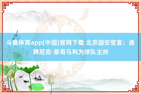 斗鱼体育app(中国)官网下载 北京国安官宣：遴聘尼克·蒙哥马利为球队主帅