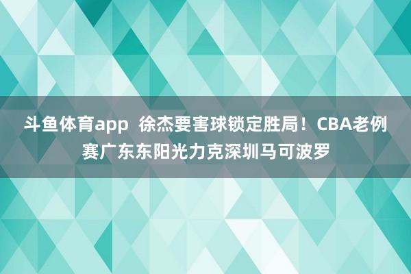 斗鱼体育app  徐杰要害球锁定胜局！CBA老例赛广东东阳光力克深圳马可波罗