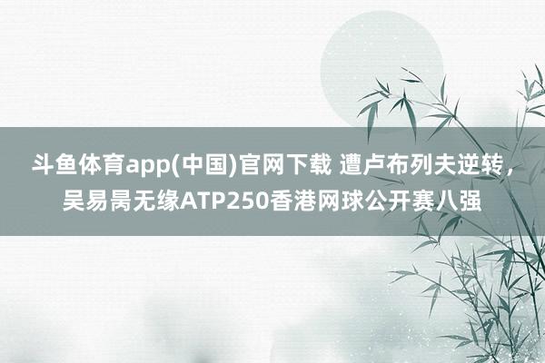 斗鱼体育app(中国)官网下载 遭卢布列夫逆转，吴易昺无缘ATP250香港网球公开赛八强
