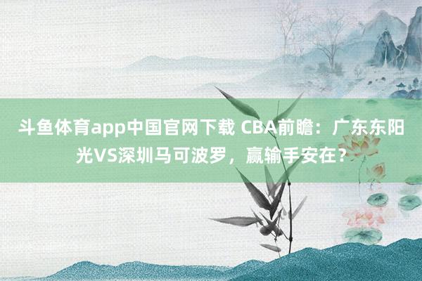 斗鱼体育app中国官网下载 CBA前瞻：广东东阳光VS深圳马可波罗，赢输手安在？