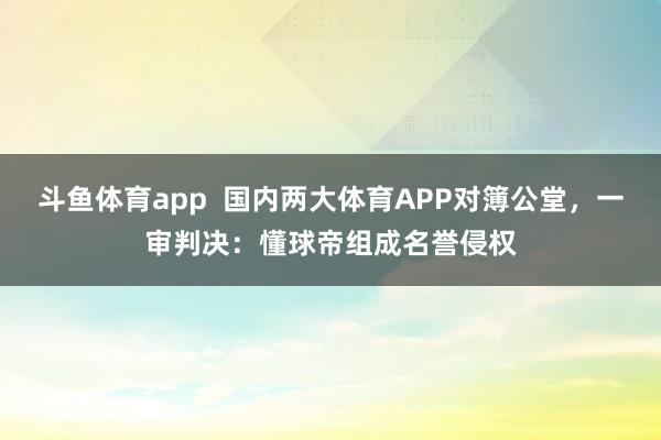 斗鱼体育app  国内两大体育APP对簿公堂，一审判决：懂球帝组成名誉侵权