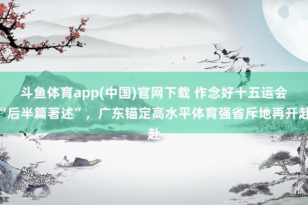 斗鱼体育app(中国)官网下载 作念好十五运会“后半篇著述”，广东锚定高水平体育强省斥地再开赴