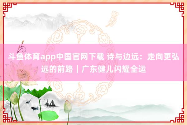 斗鱼体育app中国官网下载 诗与边远：走向更弘远的前路｜广东健儿闪耀全运