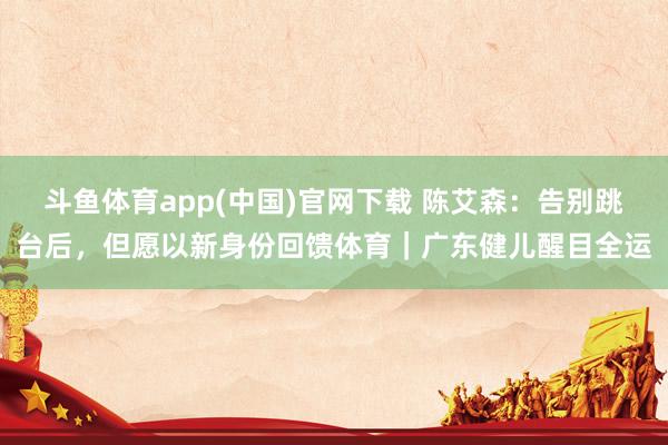 斗鱼体育app(中国)官网下载 陈艾森：告别跳台后，但愿以新身份回馈体育｜广东健儿醒目全运