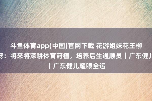 斗鱼体育app(中国)官网下载 花游姐妹花王柳懿、王芊懿：将来将深耕体育莳植，培养后生通顺员｜广东健儿耀眼全运