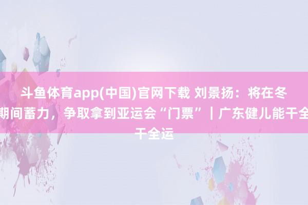 斗鱼体育app(中国)官网下载 刘景扬：将在冬训期间蓄力，争取拿到亚运会“门票”｜广东健儿能干全运