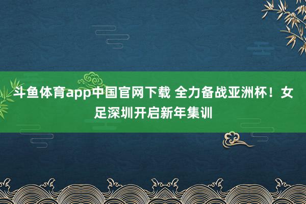 斗鱼体育app中国官网下载 全力备战亚洲杯！女足深圳开启新年集训