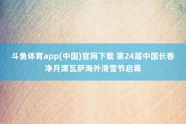 斗鱼体育app(中国)官网下载 第24届中国长春净月潭瓦萨海外滑雪节启幕