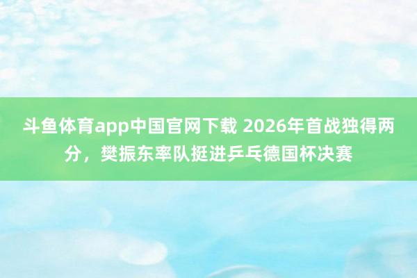 斗鱼体育app中国官网下载 2026年首战独得两分，樊振东率队挺进乒乓德国杯决赛