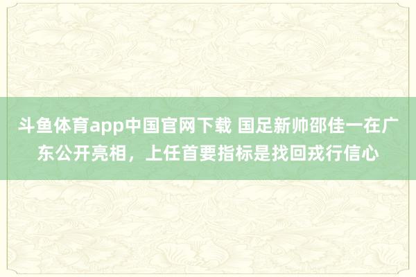 斗鱼体育app中国官网下载 国足新帅邵佳一在广东公开亮相，上任首要指标是找回戎行信心