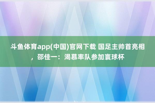 斗鱼体育app(中国)官网下载 国足主帅首亮相，邵佳一：渴慕率队参加寰球杯