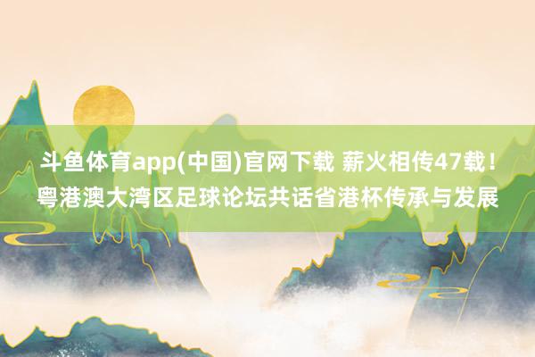 斗鱼体育app(中国)官网下载 薪火相传47载！粤港澳大湾区足球论坛共话省港杯传承与发展