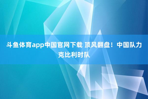 斗鱼体育app中国官网下载 顶风翻盘！中国队力克比利时队