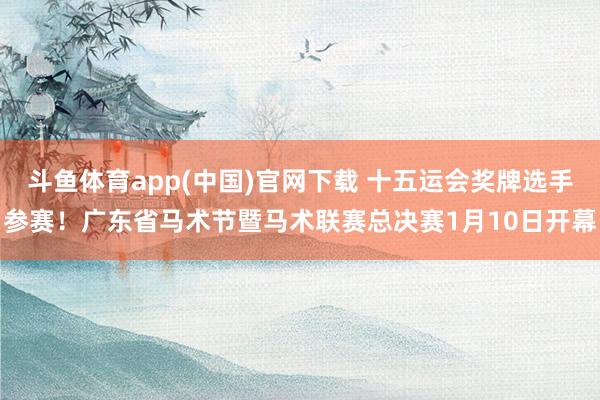 斗鱼体育app(中国)官网下载 十五运会奖牌选手参赛！广东省马术节暨马术联赛总决赛1月10日开幕