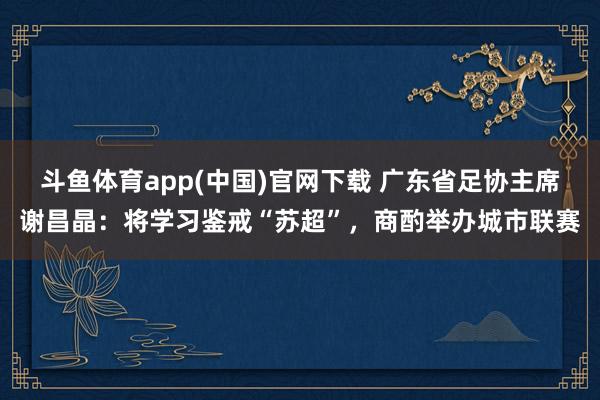 斗鱼体育app(中国)官网下载 广东省足协主席谢昌晶：将学习鉴戒“苏超”，商酌举办城市联赛