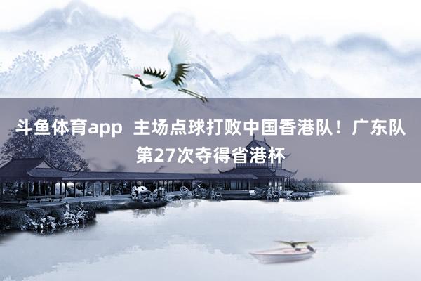 斗鱼体育app  主场点球打败中国香港队！广东队第27次夺得省港杯
