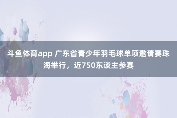 斗鱼体育app 广东省青少年羽毛球单项邀请赛珠海举行，近750东谈主参赛