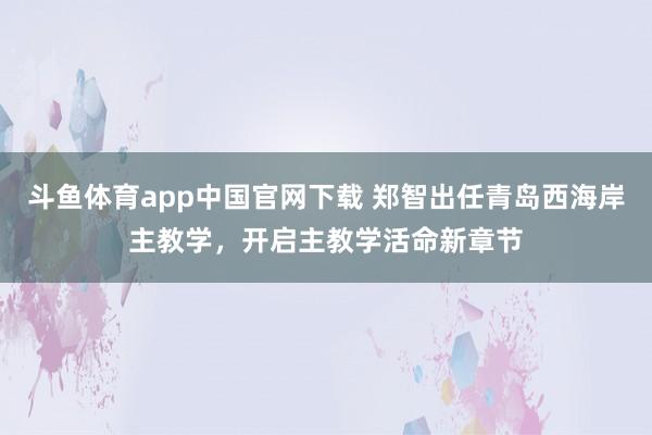 斗鱼体育app中国官网下载 郑智出任青岛西海岸主教学，开启主教学活命新章节