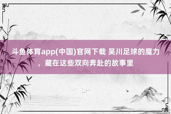 斗鱼体育app(中国)官网下载 吴川足球的魔力，藏在这些双向奔赴的故事里