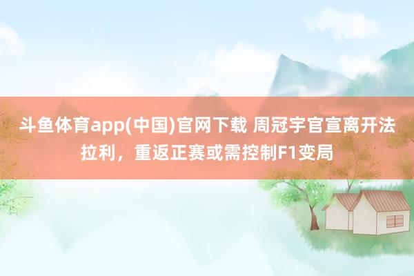 斗鱼体育app(中国)官网下载 周冠宇官宣离开法拉利,重返正赛或需控制F1变局
