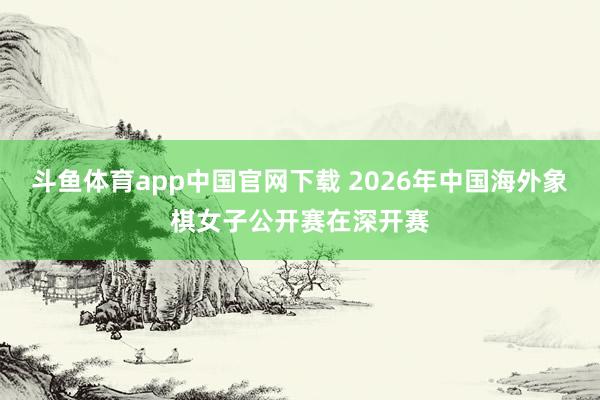 斗鱼体育app中国官网下载 2026年中国海外象棋女子公开赛在深开赛