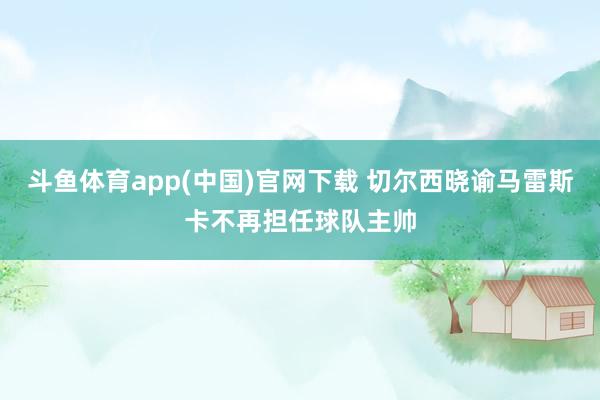 斗鱼体育app(中国)官网下载 切尔西晓谕马雷斯卡不再担任球队主帅