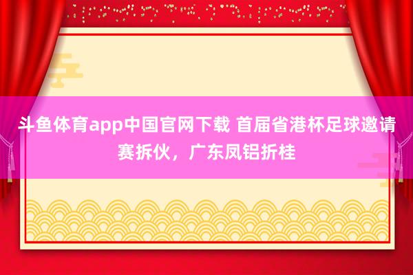 斗鱼体育app中国官网下载 首届省港杯足球邀请赛拆伙，广东凤铝折桂