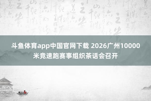 斗鱼体育app中国官网下载 2026广州10000米竞速跑赛事组织茶话会召开