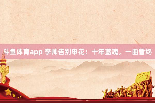 斗鱼体育app 李帅告别申花：十年蓝魂，一曲暂终