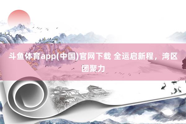 斗鱼体育app(中国)官网下载 全运启新程，湾区团聚力