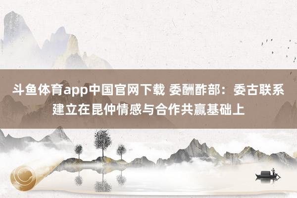 斗鱼体育app中国官网下载 委酬酢部：委古联系建立在昆仲情感与合作共赢基础上
