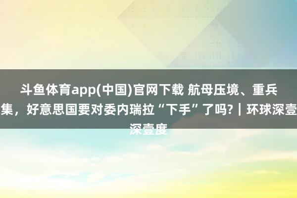 斗鱼体育app(中国)官网下载 航母压境、重兵采集，好意思国要对委内瑞拉“下手”了吗?｜环球深壹度
