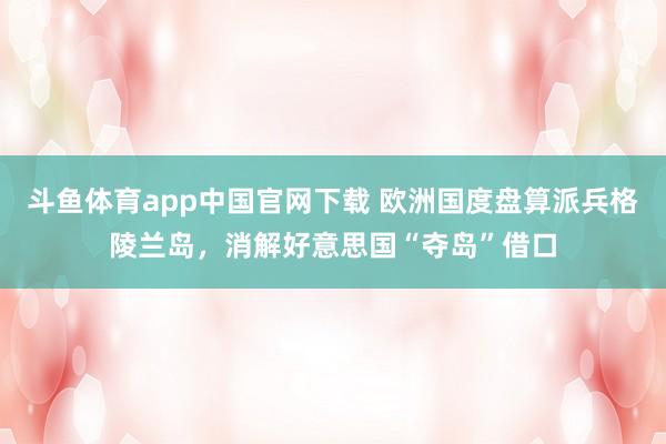 斗鱼体育app中国官网下载 欧洲国度盘算派兵格陵兰岛，消解好意思国“夺岛”借口