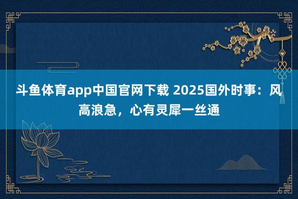 斗鱼体育app中国官网下载 2025国外时事：风高浪急，心有灵犀一丝通