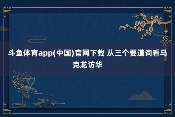 斗鱼体育app(中国)官网下载 从三个要道词看马克龙访华