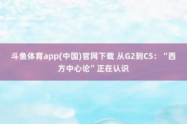 斗鱼体育app(中国)官网下载 从G2到C5：“西方中心论”正在认识