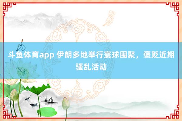 斗鱼体育app 伊朗多地举行寰球围聚，褒贬近期骚乱活动