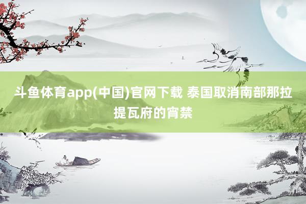 斗鱼体育app(中国)官网下载 泰国取消南部那拉提瓦府的宵禁