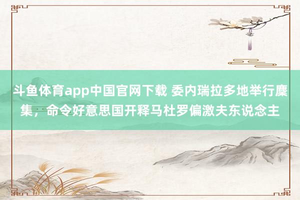 斗鱼体育app中国官网下载 委内瑞拉多地举行麇集，命令好意思国开释马杜罗偏激夫东说念主