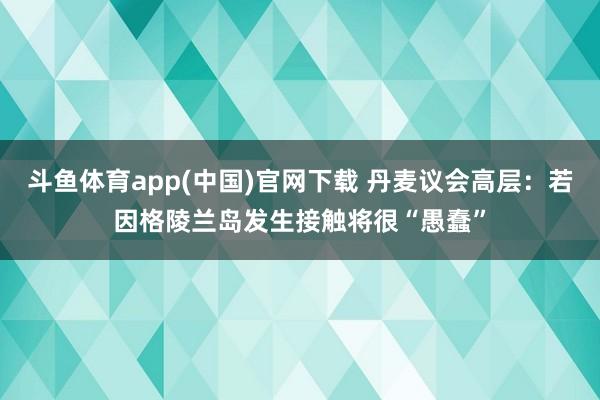 斗鱼体育app(中国)官网下载 丹麦议会高层：若因格陵兰岛发生接触将很“愚蠢”