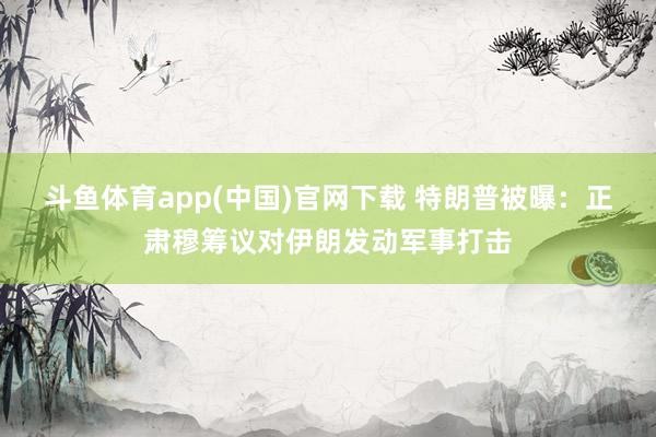 斗鱼体育app(中国)官网下载 特朗普被曝：正肃穆筹议对伊朗发动军事打击