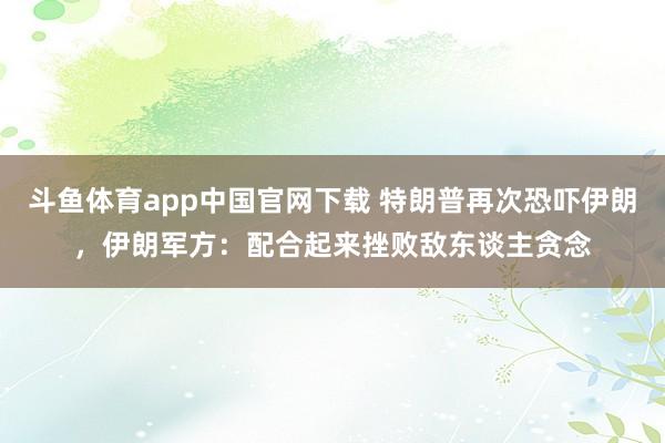 斗鱼体育app中国官网下载 特朗普再次恐吓伊朗，伊朗军方：配合起来挫败敌东谈主贪念